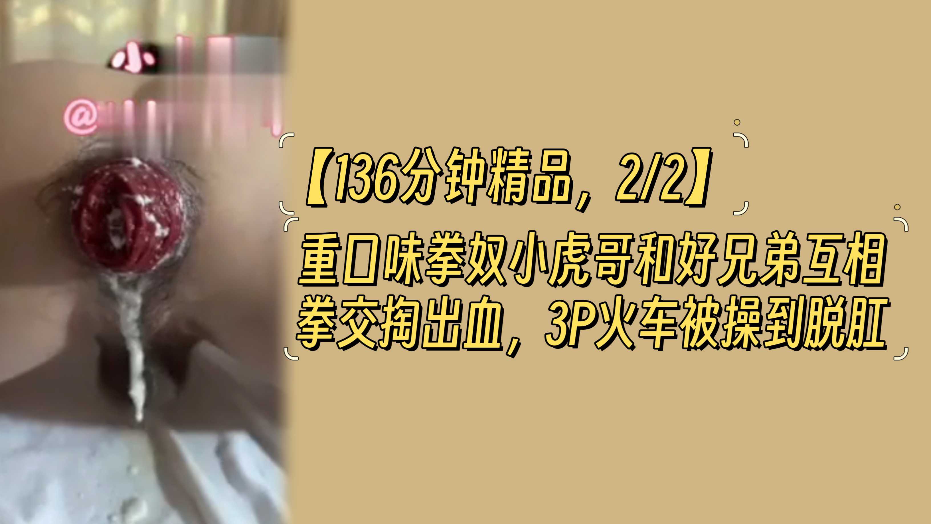 【136分钟精品，2/2】重口味拳奴小虎哥和好兄弟互相拳交掏出血，3P火车被操到脱肛